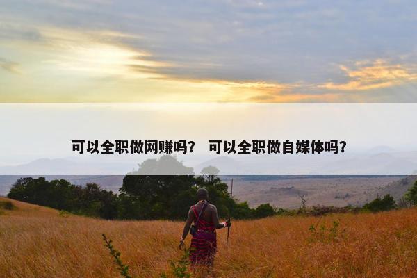 可以全职做网赚吗？ 可以全职做自媒体吗？