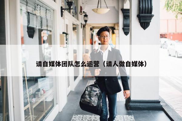 请自媒体团队怎么运营（请人做自媒体）