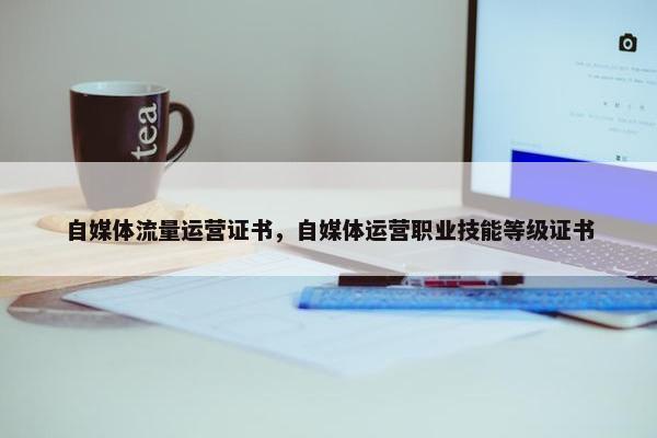 自媒体流量运营证书，自媒体运营职业技能等级证书