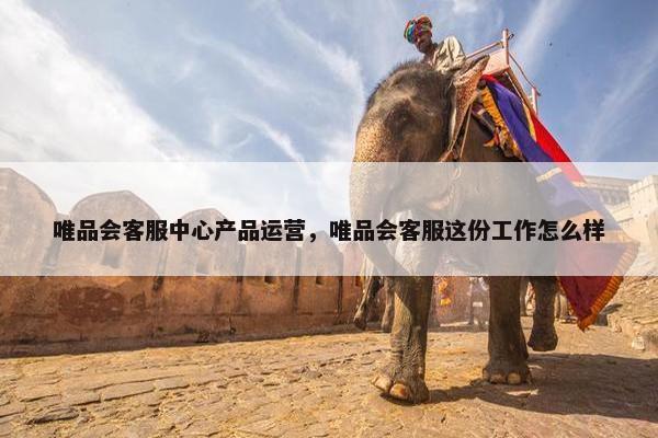 唯品会客服中心产品运营，唯品会客服这份工作怎么样