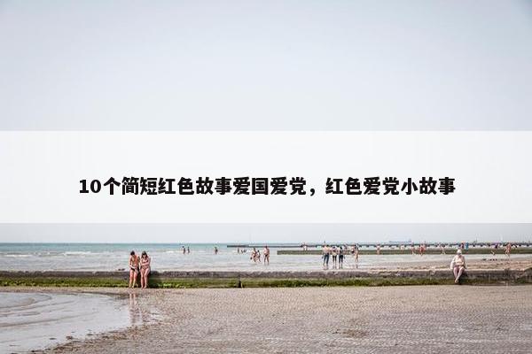 10个简短红色故事爱国爱党，红色爱党小故事