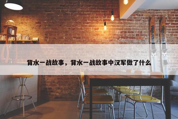 背水一战故事，背水一战故事中汉军做了什么
