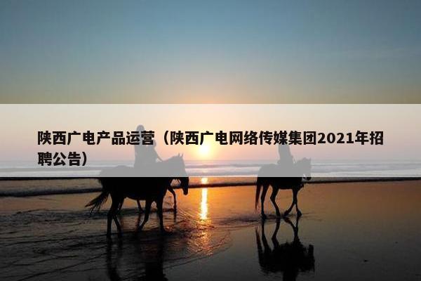 陕西广电产品运营（陕西广电网络传媒集团2021年招聘公告）