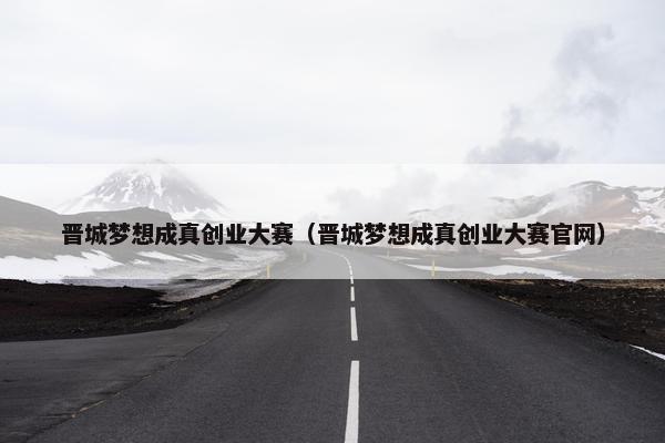 晋城梦想成真创业大赛（晋城梦想成真创业大赛官网）