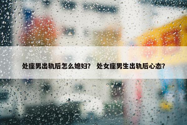 处座男出轨后怎么媳妇？ 处女座男生出轨后心态？