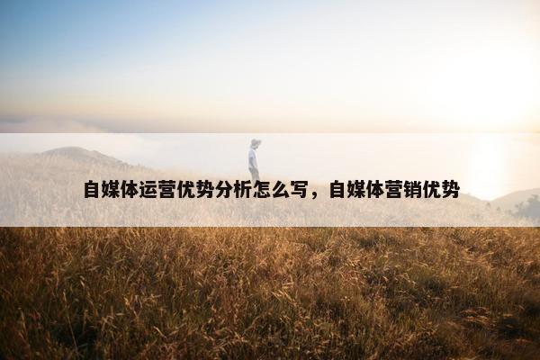 自媒体运营优势分析怎么写，自媒体营销优势