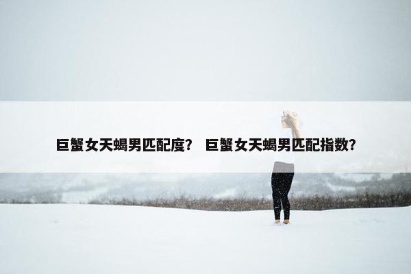 巨蟹女天蝎男匹配度？ 巨蟹女天蝎男匹配指数？