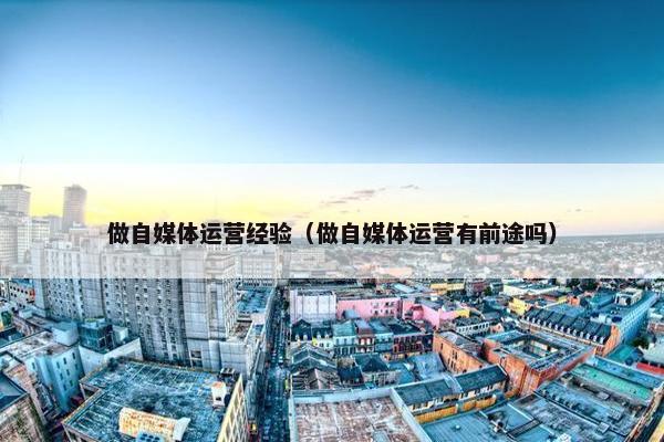 做自媒体运营经验（做自媒体运营有前途吗）