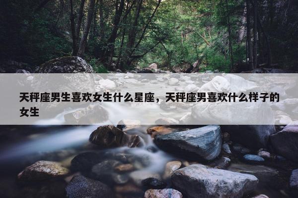 天秤座男生喜欢女生什么星座，天秤座男喜欢什么样子的女生