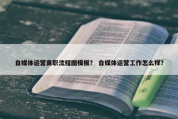 自媒体运营离职流程图模板？ 自媒体运营工作怎么样？