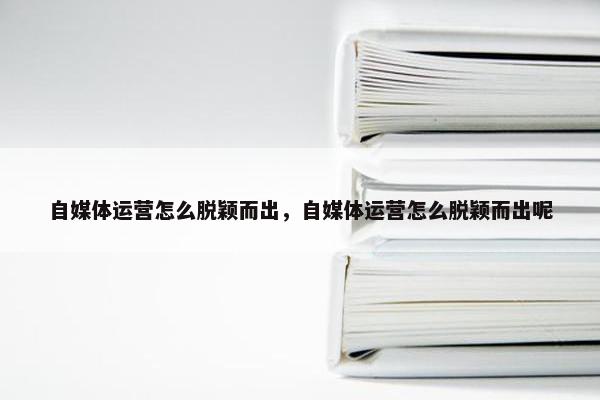 自媒体运营怎么脱颖而出，自媒体运营怎么脱颖而出呢