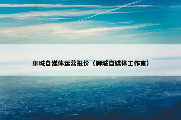 聊城自媒体运营报价（聊城自媒体工作室）