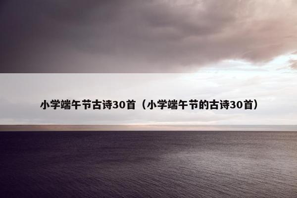 小学端午节古诗30首（小学端午节的古诗30首）