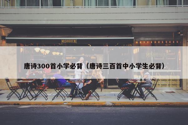 唐诗300首小学必背（唐诗三百首中小学生必背）