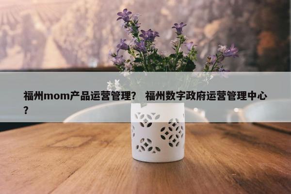 福州mom产品运营管理？ 福州数字政府运营管理中心？