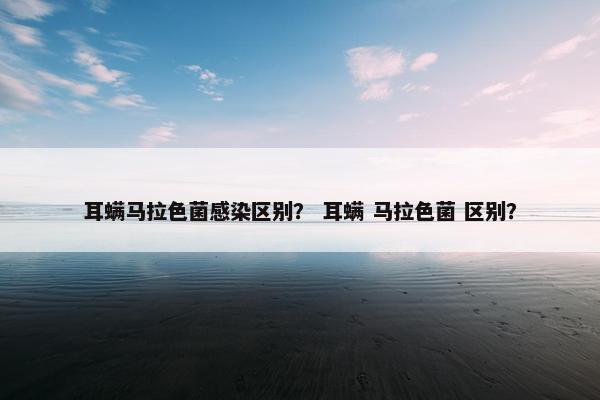 耳螨马拉色菌感染区别？ 耳螨 马拉色菌 区别？