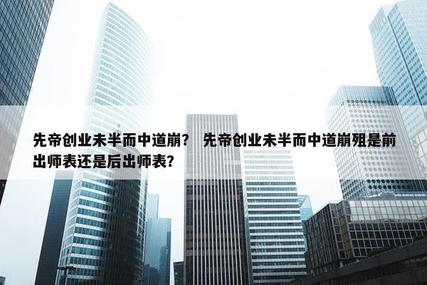 先帝创业未半而中道崩？ 先帝创业未半而中道崩殂是前出师表还是后出师表？