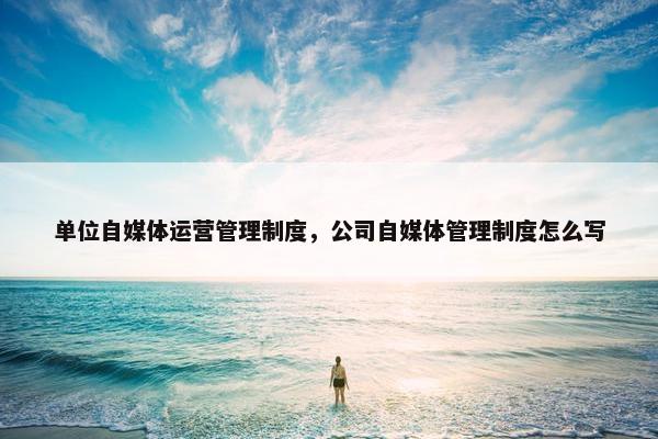 单位自媒体运营管理制度，公司自媒体管理制度怎么写