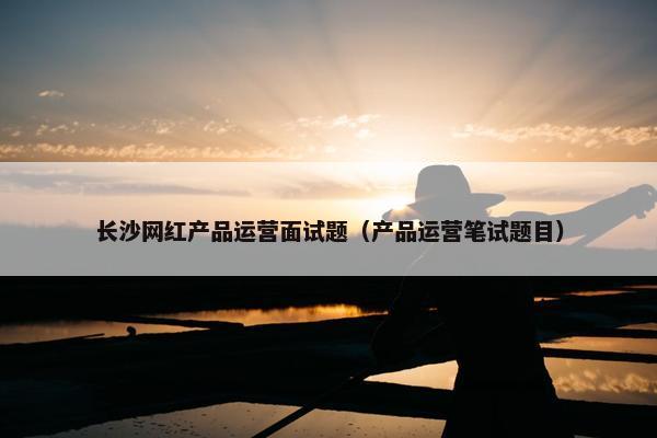 长沙网红产品运营面试题（产品运营笔试题目）
