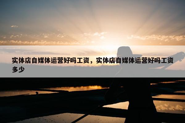 实体店自媒体运营好吗工资，实体店自媒体运营好吗工资多少