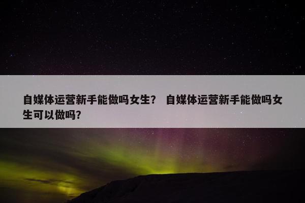 自媒体运营新手能做吗女生？ 自媒体运营新手能做吗女生可以做吗？