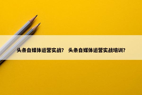 头条自媒体运营实战？ 头条自媒体运营实战培训？