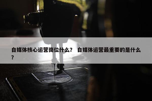 自媒体核心运营岗位什么？ 自媒体运营最重要的是什么？
