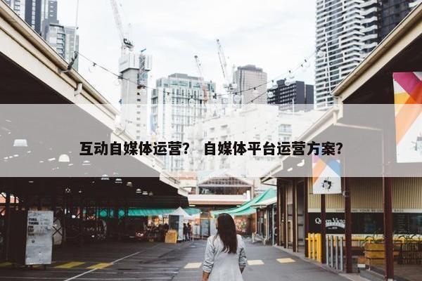 互动自媒体运营？ 自媒体平台运营方案？