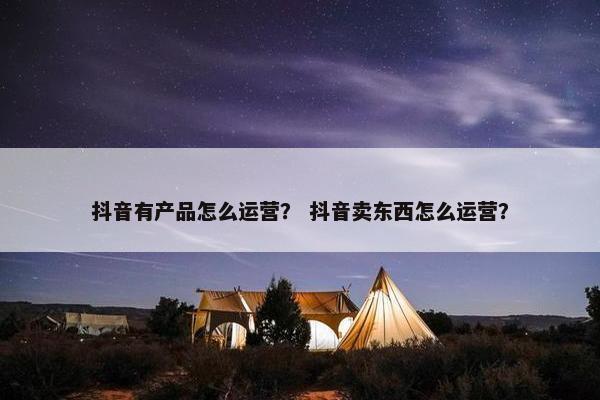 抖音有产品怎么运营？ 抖音卖东西怎么运营？