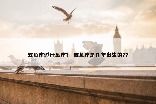 双鱼座过什么座？ 双鱼座是几年出生的?？