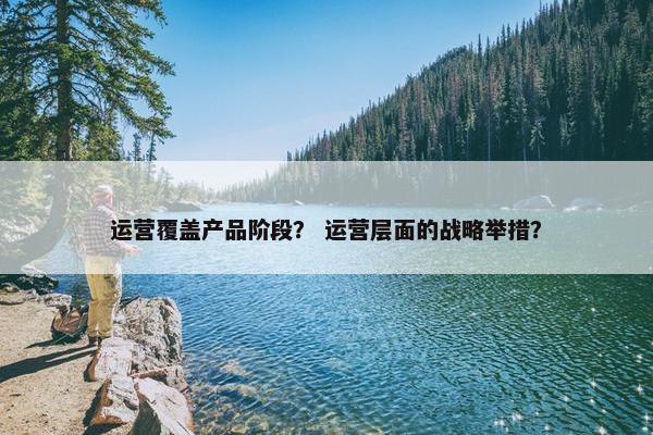 运营覆盖产品阶段？ 运营层面的战略举措？