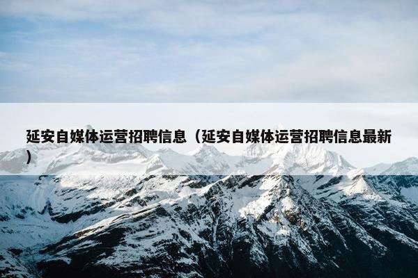 延安自媒体运营招聘信息（延安自媒体运营招聘信息最新）