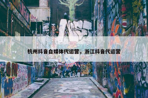 杭州抖音自媒体代运营，浙江抖音代运营