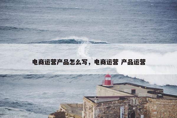 电商运营产品怎么写，电商运营 产品运营