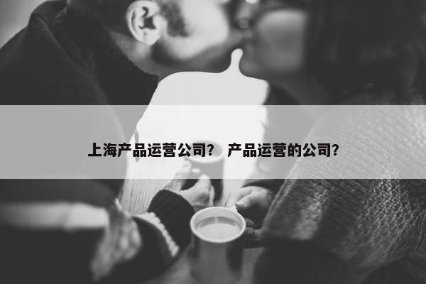 上海产品运营公司？ 产品运营的公司？