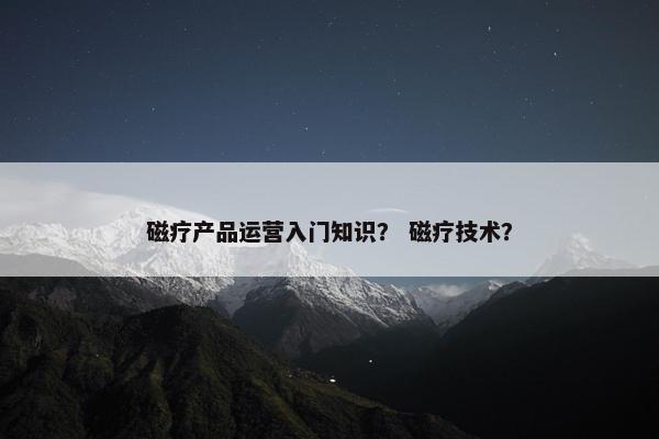 磁疗产品运营入门知识？ 磁疗技术？