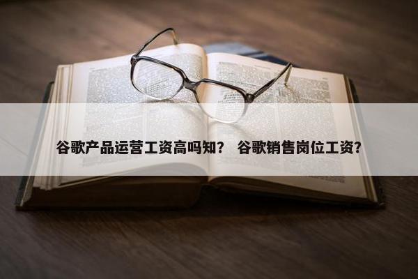 谷歌产品运营工资高吗知？ 谷歌销售岗位工资？