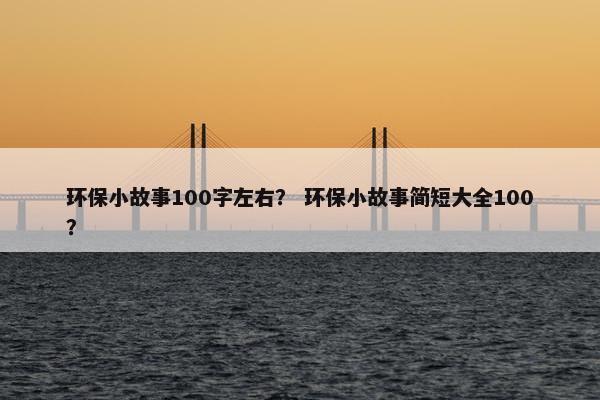 环保小故事100字左右？ 环保小故事简短大全100？