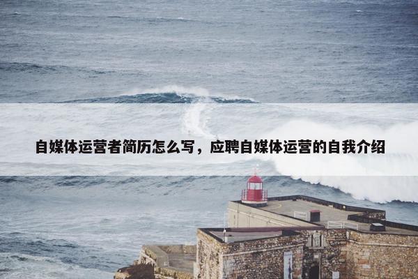 自媒体运营者简历怎么写，应聘自媒体运营的自我介绍