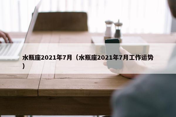 水瓶座2021年7月（水瓶座2021年7月工作运势）
