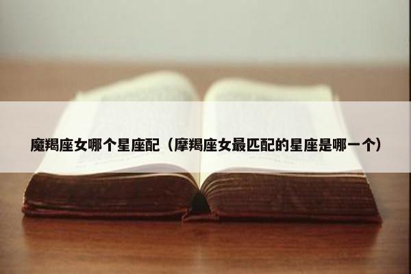 魔羯座女哪个星座配（摩羯座女最匹配的星座是哪一个）