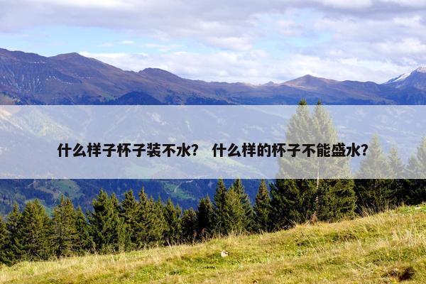 什么样子杯子装不水？ 什么样的杯子不能盛水？