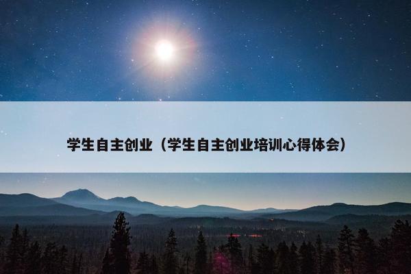 学生自主创业（学生自主创业培训心得体会）