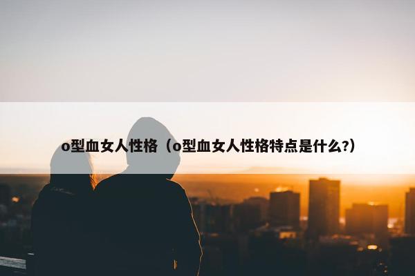 o型血女人性格（o型血女人性格特点是什么?）