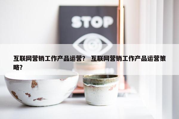 互联网营销工作产品运营？ 互联网营销工作产品运营策略？