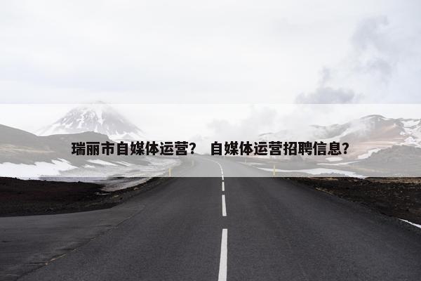 瑞丽市自媒体运营？ 自媒体运营招聘信息？