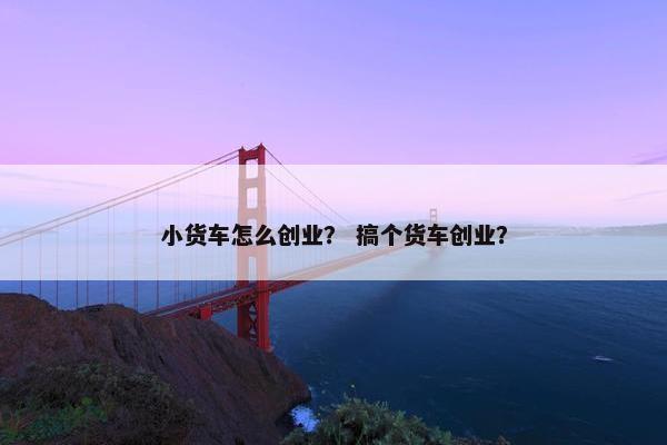 小货车怎么创业？ 搞个货车创业？
