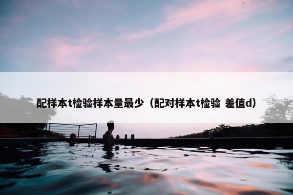 配样本t检验样本量最少（配对样本t检验 差值d）