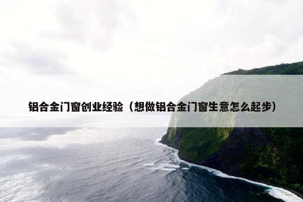 铝合金门窗创业经验（想做铝合金门窗生意怎么起步）