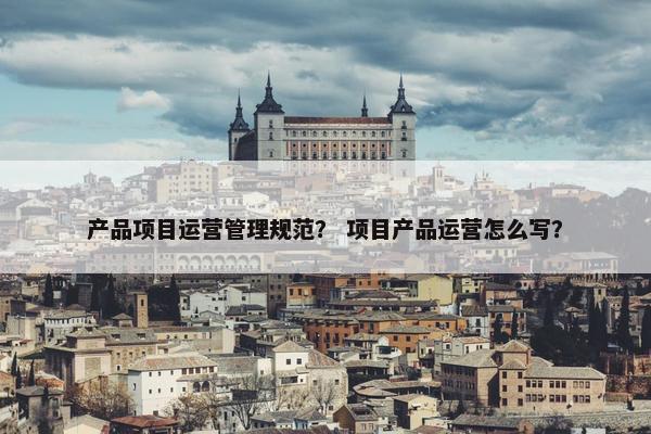 产品项目运营管理规范？ 项目产品运营怎么写？